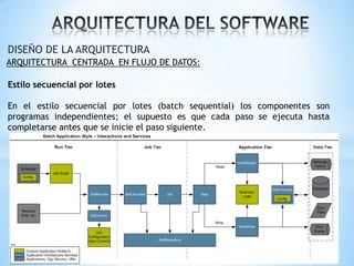 DISEÑO DE LA ARQUITECTURA
ARQUITECTURA CENTRADA EN FLUJO DE DATOS:

Estilo secuencial por lotes
En el estilo secuencial por lotes (batch sequential) los componentes son
programas independientes; el supuesto es que cada paso se ejecuta hasta
completarse antes que se inicie el paso siguiente.

 