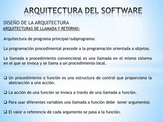 DISEÑO DE LA ARQUITECTURA
ARQUITECTURAS DE LLAMADA Y RETORNO:

Arquitectura de programa principal/subprograma:
La programación procedimental precede a la programación orientada a objetos.
La llamada a procedimiento convencional es una llamada en el mismo sistema
en el que se invoca y se llama a un procedimiento local.
 Un procedimiento o función es una estructura de control que proporciona la
abstracción a una acción.
 La acción de una función se invoca a través de una llamada a función.
 Para usar diferentes variables una llamada a función debe tener argumentos
 El valor o referencia de cada argumento se pasa a la función.

 