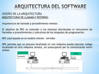 DISEÑO DE LA ARQUITECTURA
ARQUITECTURAS DE LLAMADA Y RETORNO:

Arquitectura de llamada a procedimiento remoto:
El objetivo de RPC es extender a los sistemas distribuidos el mecanismo de
llamadas a procedimientos y subrutinas de los lenguajes de programación.
RPC está basado en el modelo cliente - servidor
RPC permite que un proceso localizado en una máquina pueda ejecutar código
localizado en otra máquina remota, sin preocuparse por la comunicación entre
ambas.

 