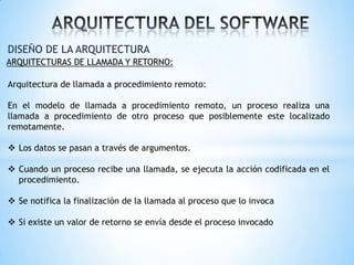 DISEÑO DE LA ARQUITECTURA
ARQUITECTURAS DE LLAMADA Y RETORNO:

Arquitectura de llamada a procedimiento remoto:
En el modelo de llamada a procedimiento remoto, un proceso realiza una
llamada a procedimiento de otro proceso que posiblemente este localizado
remotamente.

 Los datos se pasan a través de argumentos.
 Cuando un proceso recibe una llamada, se ejecuta la acción codificada en el
procedimiento.
 Se notifica la finalización de la llamada al proceso que lo invoca
 Si existe un valor de retorno se envía desde el proceso invocado

 
