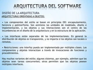 DISEÑO DE LA ARQUITECTURA
ARQUITECTURAS ORIENTADAS A OBJETOS:

• Los componentes del estilo se basan en principios OO: encapsulamiento,
herencia y polimorfismo. Son asimismo las unidades de modelado, diseño e
implementación, y los objetos y sus interacciones son el centro de las
incumbencias en el diseño de la arquitectura y en la estructura de la aplicación.
• Las interfaces están separadas de las implementaciones. En general la
distribución de objetos es transparente, y no importa si los objetos son locales o
remotos.
• Restricciones: una interfaz pueda ser implementada por múltiples clases. Los
componentes y objetos interactúan a través de invocaciones de funciones y
procedimientos.
Hay muchas variantes del estilo; algunos sistemas, por ejemplo, admiten que los
objetos sean tareas concurrentes; otros permiten que los objetos posean
múltiples interfaces.

 