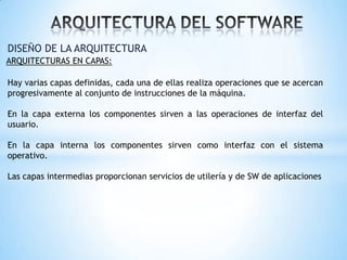 DISEÑO DE LA ARQUITECTURA
ARQUITECTURAS EN CAPAS:

Hay varias capas definidas, cada una de ellas realiza operaciones que se acercan
progresivamente al conjunto de instrucciones de la máquina.
En la capa externa los componentes sirven a las operaciones de interfaz del
usuario.

En la capa interna los componentes sirven como interfaz con el sistema
operativo.
Las capas intermedias proporcionan servicios de utilería y de SW de aplicaciones

 