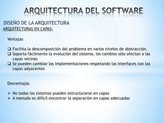 DISEÑO DE LA ARQUITECTURA
ARQUITECTURAS EN CAPAS:

Ventajas
 Facilita la descomposición del problema en varios niveles de abstracción.
 Soporta fácilmente la evolución del sistema, los cambios sólo afectan a las
capas vecinas
 Se pueden cambiar las implementaciones respetando las interfaces con las
capas adyacentes
Desventajas
 No todos los sistemas pueden estructurarse en capas
 A menudo es difícil encontrar la separación en capas adecuadas

 