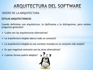 DISEÑO DE LA ARQUITECTURA
ESTILOS ARQUITECTONICOS
Cuando definimos una arquitectura, la tipificamos y la distinguimos, pero existen
preguntas generales?
 Cuáles son las arquitecturas alternativas?
 La arquitectura elegida abarca todo un contexto?
 La arquitectura elegida es una variante incluida en un conjunto más amplio?
 En que magnitud contrasta con las otras alternativas?
 Cuántas formas podría adoptar?

 