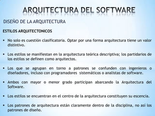 DISEÑO DE LA ARQUITECTURA
ESTILOS ARQUITECTONICOS
 No solo es cuestión clasificatoria. Optar por una forma arquitectura tiene un valor
distintivo.
 Los estilos se manifiestan en la arquitectura teórica descriptiva; los partidarios de
los estilos se definen como arquitectos.

 Los que se agrupan en torno a patrones se confunden con ingenieros o
diseñadores, incluso con programadores sistemáticos o analistas de software.
 Ambos con mayor o menor grado participan abarcando la Arquitectura del
Software.

 Los estilos se encuentran en el centro de la arquitectura constituyen su escencia.
 Los patrones de arquitectura están claramente dentro de la disciplina, no así los
patrones de diseño.

 