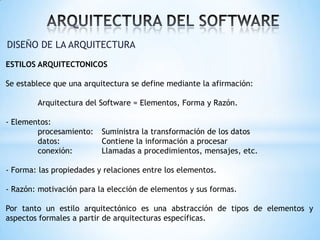 DISEÑO DE LA ARQUITECTURA
ESTILOS ARQUITECTONICOS
Se establece que una arquitectura se define mediante la afirmación:
Arquitectura del Software = Elementos, Forma y Razón.
- Elementos:
procesamiento:
datos:
conexión:

Suministra la transformación de los datos
Contiene la información a procesar
Llamadas a procedimientos, mensajes, etc.

- Forma: las propiedades y relaciones entre los elementos.
- Razón: motivación para la elección de elementos y sus formas.
Por tanto un estilo arquitectónico es una abstracción de tipos de elementos y
aspectos formales a partir de arquitecturas específicas.

 