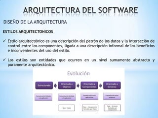 DISEÑO DE LA ARQUITECTURA
ESTILOS ARQUITECTONICOS
 Estilo arquitectónico es una descripción del patrón de los datos y la interacción de
control entre los componentes, ligada a una descripción informal de los beneficios
e inconvenientes del uso del estilo.
 Los estilos son entidades que ocurren en un nivel sumamente abstracto y
puramente arquitectónico.

 