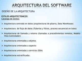 DISEÑO DE LA ARQUITECTURA
ESTILOS ARQUITECTONICOS
Catalogo de estilos:
 Arquitectura centrada en datos (arquitecturas de pizarra, Data Warehouse)
 Arquitectura de flujo de datos (Tuberías y filtros, proceso secuencial en lotes)
 Arquitecturas de llamada y retorno (llamadas a procedimientos remotos, Modelo
Vista Controlador)
 Arquitecturas orientadas a objetos
 Arquitecturas orientadas a aspecto

 Arquitecturas orientadas a servicios (SOA)
 Arquitecturas estratificadas

 
