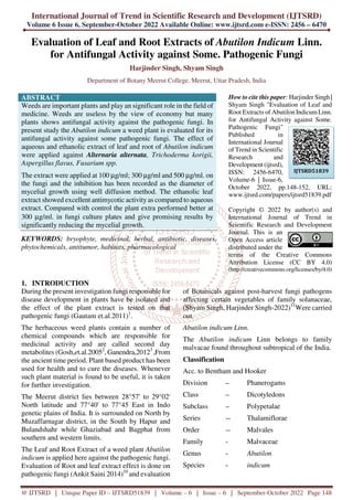 International Journal of Trend in Scientific Research and Development (IJTSRD)
Volume 6 Issue 6, September-October 2022 Available Online: www.ijtsrd.com e-ISSN: 2456 – 6470
@ IJTSRD | Unique Paper ID – IJTSRD51839 | Volume – 6 | Issue – 6 | September-October 2022 Page 148
Evaluation of Leaf and Root Extracts of Abutilon Indicum Linn.
for Antifungal Activity against Some. Pathogenic Fungi
Harjinder Singh, Shyam Singh
Department of Botany Meerut College, Meerut, Uttar Pradesh, India
ABSTRACT
Weeds are important plants and play an significant role in the field of
medicine. Weeds are useless by the view of economy but many
plants shows antifungal activity against the pathogenic fungi. In
present study the Abutilon indicum a weed plant is evaluated for its
antifungal activity against some pathogenic fungi. The effect of
aqueous and ethanolic extract of leaf and root of Abutilon indicum
were applied against Alternaria alternata, Trichoderma korigii,
Aspergillus flavus, Fusarium spp.
The extract were applied at 100 µg/ml; 300 µg/ml and 500 µg/ml. on
the fungi and the inhibition has been recorded as the diameter of
mycelial growth using well diffusion method. The ethanolic leaf
extract showed excellent antimycotic activity as compared to aqueous
extract. Compared with control the plant extra performed better at
300 µg/ml. in fungi culture plates and give promising results by
significantly reducing the mycelial growth.
KEYWORDS: bryophyte, medicinal, herbal, antibiotic, diseases,
phytochemicals, antitumor, habitats, pharmacological
How to cite this paper: Harjinder Singh |
Shyam Singh "Evaluation of Leaf and
Root Extracts of Abutilon IndicumLinn.
for Antifungal Activity against Some.
Pathogenic Fungi"
Published in
International Journal
of Trend in Scientific
Research and
Development (ijtsrd),
ISSN: 2456-6470,
Volume-6 | Issue-6,
October 2022, pp.148-152, URL:
www.ijtsrd.com/papers/ijtsrd51839.pdf
Copyright © 2022 by author(s) and
International Journal of Trend in
Scientific Research and Development
Journal. This is an
Open Access article
distributed under the
terms of the Creative Commons
Attribution License (CC BY 4.0)
(http://creativecommons.org/licenses/by/4.0)
1. INTRODUCTION
During the present investigation fungi responsible for
disease development in plants have be isolated and
the effect of the plant extract is tested on that
pathogenic fungi (Gautam et.al.2011)1
.
The herbaceous weed plants contain a number of
chemical compounds which are responsible for
medicinal activity and are called second day
metabolites (Gosh,et.al.20052
, Ganendra,20123
,From
the ancient time period. Plant based product has been
used for health and to cure the diseases. Whenever
such plant material is found to be useful, it is taken
for further investigation.
The Meerut district lies between 28°57' to 29°02'
North latitude and 77°40' to 77°45 East in Indo
genetic plains of India. It is surrounded on North by
Muzaffarnagar district, in the South by Hapur and
Bulandshahr while Ghaziabad and Bagphat from
southern and western limits.
The Leaf and Root Extract of a weed plant Abutilon
indicum is applied here against the pathogenic fungi.
Evaluation of Root and leaf extract effect is done on
pathogenic fungi (Ankit Saini 2014)10
and evaluation
of Botanicals against post-harvest fungi pathogens
affecting certain vegetables of family solanaceae,
(Shyam Singh, Harjinder Singh-2022)11
Were carried
out.
Abutilon indicum Linn.
The Abutilon indicum Linn belongs to family
malvacae found throughout subtropical of the India.
Classification
Acc. to Bentham and Hooker
Division – Phanerogams
Class – Dicotyledons
Subclass – Polypetalae
Series -- Thalamiflorae
Order -- Malvales
Family - Malvaceae
Genus - Abutilon
Species - indicum
IJTSRD51839
 