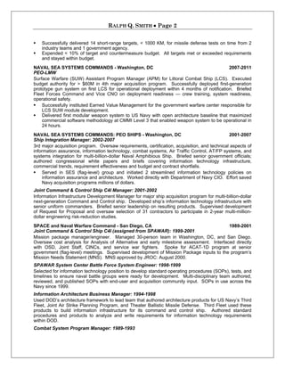RALPH Q. SMITH  Page 2
 Successfully delivered 14 short-range targets, < 1000 KM, for missile defense tests on time from 2
industry teams and 1 government agency.
 Expended < 10% of target and countermeasure budget. All targets met or exceeded requirements
and stayed within budget.
NAVAL SEA SYSTEMS COMMANDS - Washington, DC 2007-2011
PEO-LMW
Surface Warfare (SUW) Assistant Program Manager (APM) for Littoral Combat Ship (LCS). Executed
budget authority for > $60M in 4th major acquisition program. Successfully deployed first-generation
prototype gun system on first LCS for operational deployment within 4 months of notification. Briefed
Fleet Forces Command and Vice CNO on deployment readiness — crew training, system readiness,
operational safety.
 Successfully instituted Earned Value Management for the government warfare center responsible for
LCS SUW module development.
 Delivered first modular weapon system to US Navy with open architecture baseline that maximized
commercial software methodology at CMMI Level 3 that enabled weapon system to be operational in
24 hours.
NAVAL SEA SYSTEMS COMMANDS: PEO SHIPS - Washington, DC 2001-2007
Ship Integration Manager: 2002-2007
3rd major acquisition program. Oversaw requirements, certification, acquisition, and technical aspects of
information assurance, information technology, combat systems, Air Traffic Control, AT/FP systems, and
systems integration for multi-billion-dollar Naval Amphibious Ship. Briefed senior government officials;
authored congressional white papers and briefs covering information technology infrastructure,
commercial trends, requirement effectiveness and budget and contract shortfalls.
 Served in SES (flag-level) group and initiated 2 streamlined information technology policies on
information assurance and architecture. Worked directly with Department of Navy CIO. Effort saved
Navy acquisition programs millions of dollars.
Joint Command & Control Ship C4I Manager: 2001-2002
Information Infrastructure Development Manager for major ship acquisition program for multi-billion-dollar
next-generation Command and Control ship. Developed ship’s information technology infrastructure with
senior uniform commanders. Briefed senior leadership on resulting products. Supervised development
of Request for Proposal and oversaw selection of 31 contractors to participate in 2-year multi-million-
dollar engineering risk-reduction studies.
SPACE and Naval Warfare Command - San Diego, CA 1989-2001
Joint Command & Control Ship C4I (assigned from SPAWAR): 1999-2001
Mission package manager/engineer. Managed 30-person team in Washington, DC, and San Diego.
Oversaw cost analysis for Analysis of Alternative and early milestone assessment. Interfaced directly
with OSD, Joint Staff, CINCs, and service war fighters. Spoke for ACAT-1D program at senior
government (flag-level) meetings. Supervised development of Mission Package inputs to the program’s
Mission Needs Statement (MNS). MNS approved by JROC: August 2000.
SPAWAR System Center Battle Force System Engineer: 1998-1999
Selected for information technology position to develop standard operating procedures (SOPs), tests, and
timelines to ensure naval battle groups were ready for development. Multi-disciplinary team authored,
reviewed, and published SOPs with end-user and acquisition community input. SOPs in use across the
Navy since 1999.
Information Architecture Business Manager: 1994-1998
Used DOD’s architecture framework to lead team that authored architecture products for US Navy’s Third
Fleet, Joint Air Strike Planning Program, and Theater Ballistic Missile Defense. Third Fleet used these
products to build information infrastructure for its command and control ship. Authored standard
procedures and products to analyze and write requirements for information technology requirements
within DOD.
Combat System Program Manager: 1989-1993
 