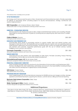 Paul Mayne Page 2
Telecommunications consulting services provider
VP OF TECHNOLOGY
Technology and IT Services Lead focused on Telco, Government and Financial Services clients. Primarily responsible
for delivery of technology driven consulting projects for security services/solutions, strategy, architecture and
solution implementations
EMC Corporation, Latin American Division, Miami, Florida 2007 – 2009
Global market leader in storage and information technology products and services
DIRECTOR – CONSULTING SERVICES
Services Lead for Latin America focused on Telco, Media and Entertainment solutions and consulting. Primarily
responsible for ensuring attainment of goals for consulting services supporting key client executives in multiple
industries.
Cable & Wireless, Panama 2003 -2007
Convergent provider of telecom services.
EXECUTIVE VICE PRESIDENT/CIO
Commercially driven leader of technology services to support mobile, fixed and internet business units.
Managed a total staff of over 100 employees and successfully reduced capital costs and operating expenses
while growing IT applications and services portfolios. Transformed data centers and Application Delivery model
with partners and customers. Supported performance goals with the use of network services, business
intelligence and customer care solutions.
Convergys Corporation, Cincinnati, Ohio 2001 -2003
Information management Solutions and Contact Center services provider.
SENIOR DIRECTOR
Lead Executive for Latin America with responsibilities for Sales Teams, Pre-Sales Consulting, Product Planning
and Marketing, Partner Alliances and Business Market Development.
PricewaterhouseCoopers, LLC, Rio de Janiero, Brasil 1998 -2001
Information management Solutions and Contact Center services provider.
PRINCIPAL CONSULTANT/ DIRECTOR
Lead consulting manager build new practices for the informations,Communications and Entertainment (ICE)
Practice. Developed new client relationships, partnerships and accounts. Key responsibilities including landing 4
new clients and the development of global teams and local leaders.
GTE/Verizon, Tampa, Florida 1988 - 1998
Telecommunications services provider.
PROGRAM/PROJECT MANAGER
Lead multiple projects for US and international companies for OSS/BSS services and mergers activities. Manage
operations and transformed teams supporting the network, customer service, billing and financial reporting.
Electronic Data Systems Corporation, Dallas, Texas 1985 - 1988
IT Services provider
Webb, Terrelonge & Gibbs, Kingston, Jamaica 1980 - 1985
Facilities Management and Applications Solutions Service Provider.
Additional Experience
Past clients include: Hilton Hotels, TSTT, Disney, American Red Cross, Neal & Massey, Portugal Telecom, Telefonica,
Brasil Telecom, America Movil, PDVSA, Essilor, Del Monte Foods, AARP, British American Insurance, Dyoll Insurance,
Air Jamaica, General Motors.
Education
Bachelors of Science (Hons.) in Computational Science Leeds University, England
 