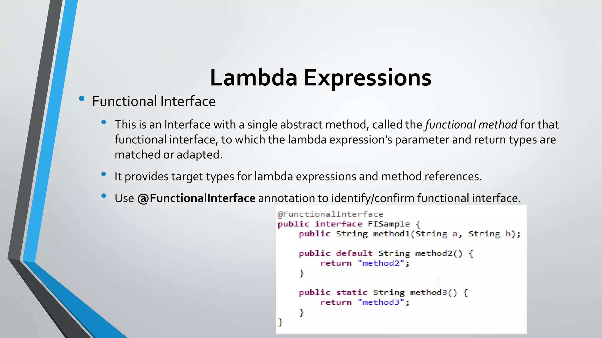 Lambda Expressions
• Functional Interface
• This is an Interface with a single abstract method, called the functional method for that
functional interface, to which the lambda expression's parameter and return types are
matched or adapted.
• It provides target types for lambda expressions and method references.
• Use @FunctionalInterface annotation to identify/confirm functional interface.
 