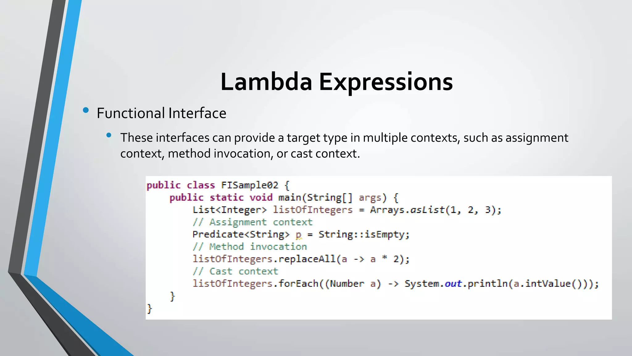 Lambda Expressions
• Functional Interface
• These interfaces can provide a target type in multiple contexts, such as assignment
context, method invocation, or cast context.
 