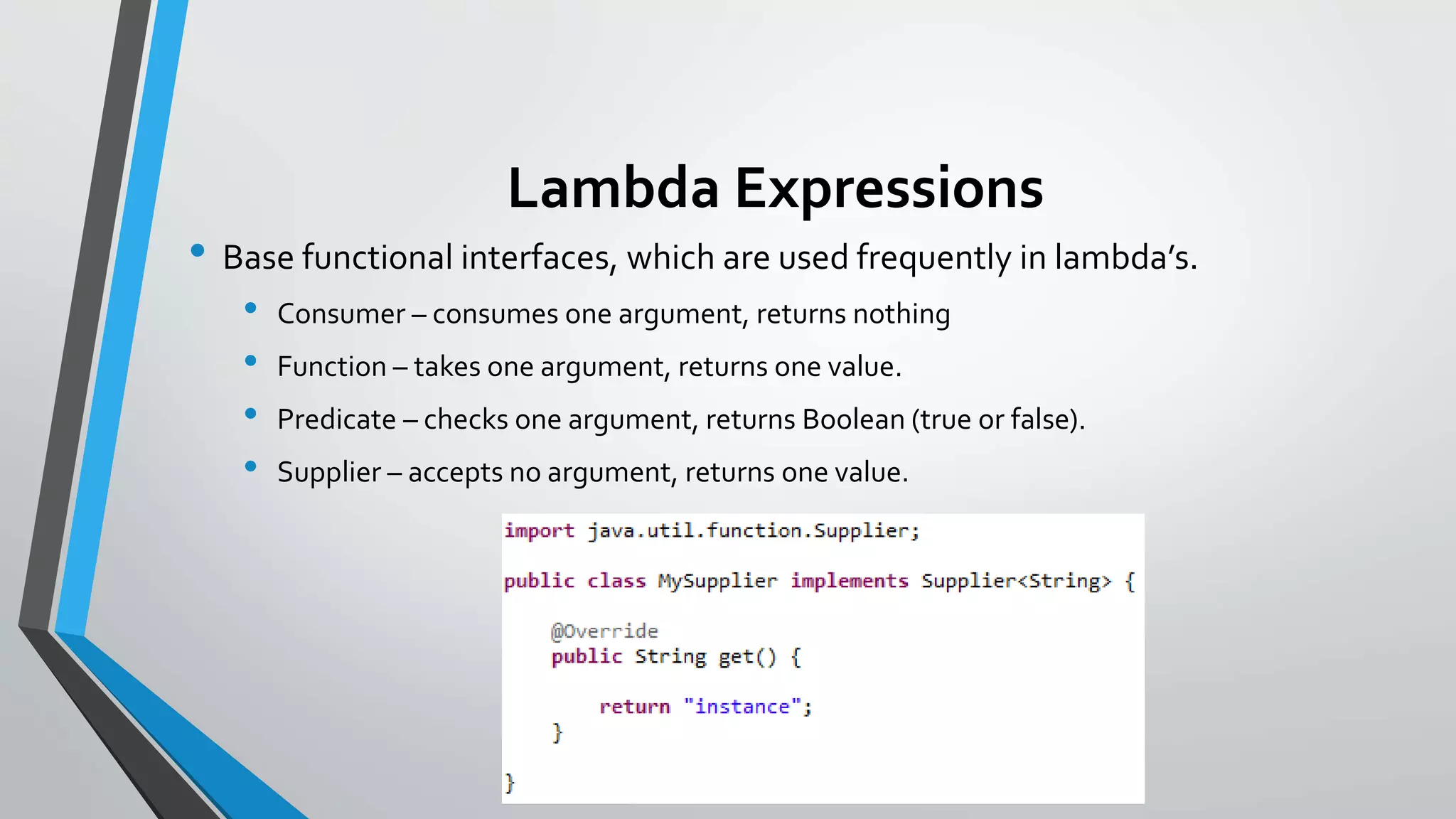 Lambda Expressions
• Base functional interfaces, which are used frequently in lambda’s.
• Consumer – consumes one argument, returns nothing
• Function – takes one argument, returns one value.
• Predicate – checks one argument, returns Boolean (true or false).
• Supplier – accepts no argument, returns one value.
 