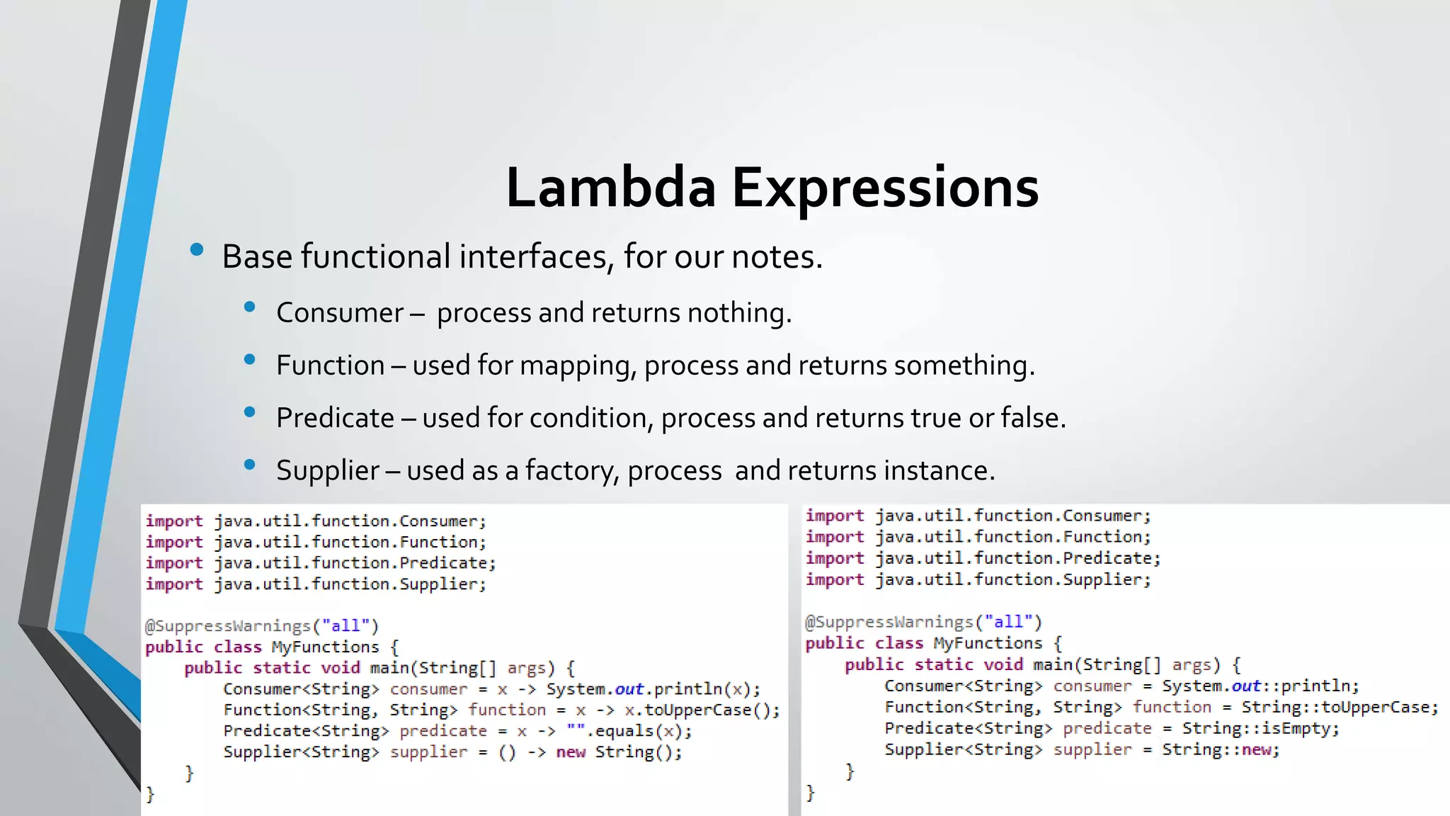 Lambda Expressions
• Base functional interfaces, for our notes.
• Consumer – process and returns nothing.
• Function – used for mapping, process and returns something.
• Predicate – used for condition, process and returns true or false.
• Supplier – used as a factory, process and returns instance.
 