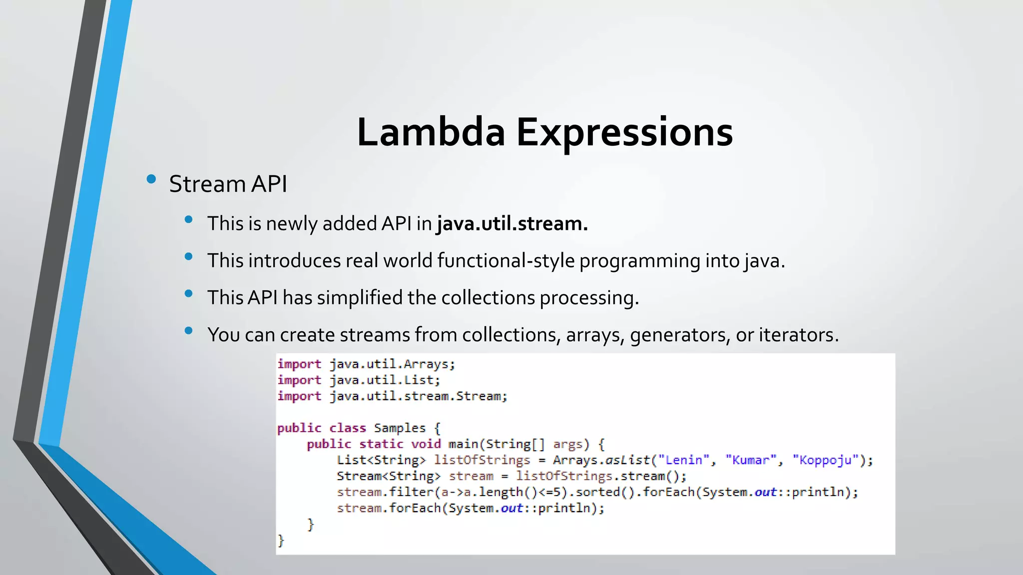Lambda Expressions
• Stream API
• This is newly added API in java.util.stream.
• This introduces real world functional-style programming into java.
• ThisAPI has simplified the collections processing.
• You can create streams from collections, arrays, generators, or iterators.
 