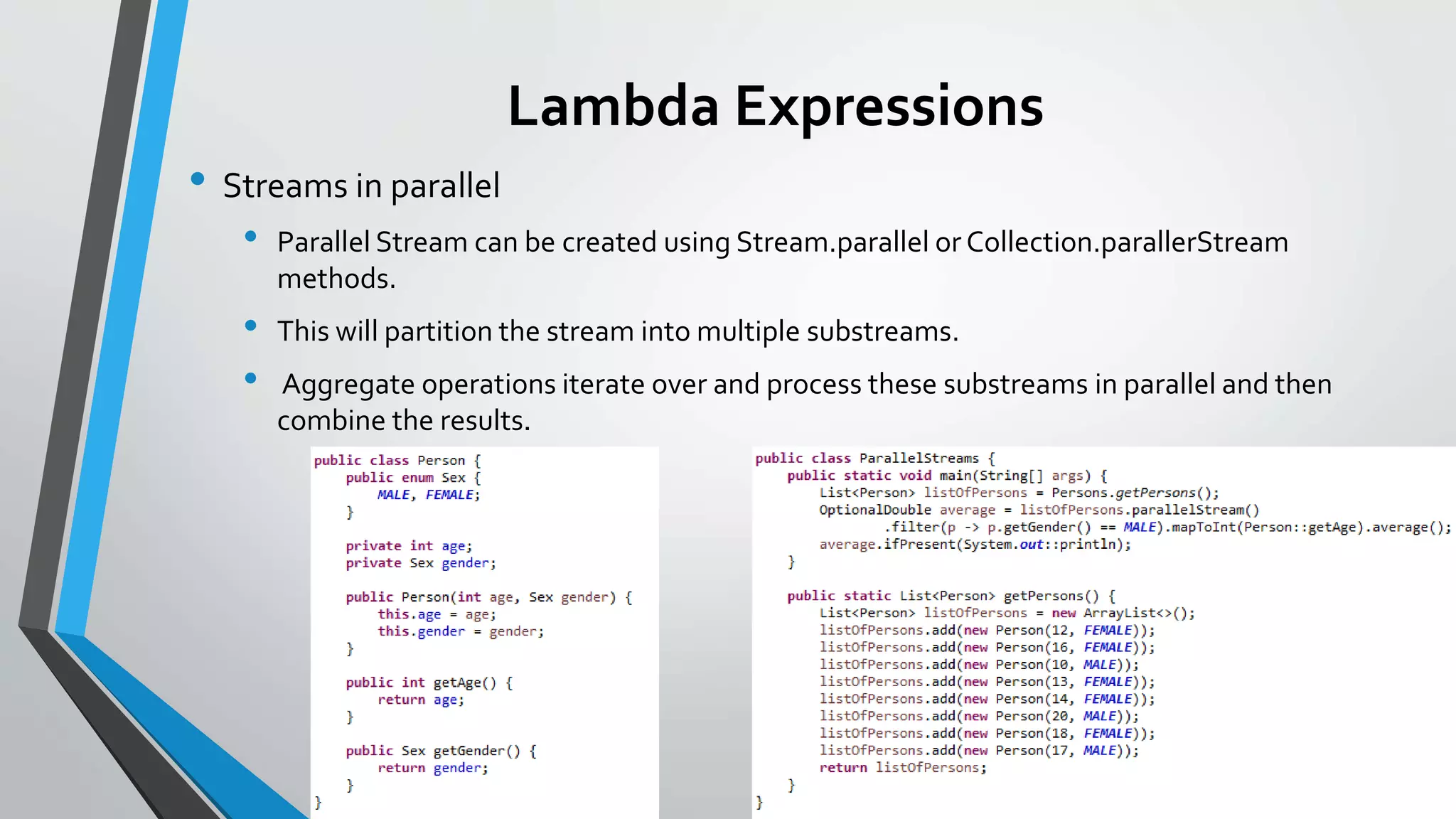 Lambda Expressions
• Streams in parallel
• Parallel Stream can be created using Stream.parallel or Collection.parallerStream
methods.
• This will partition the stream into multiple substreams.
• Aggregate operations iterate over and process these substreams in parallel and then
combine the results.
 
