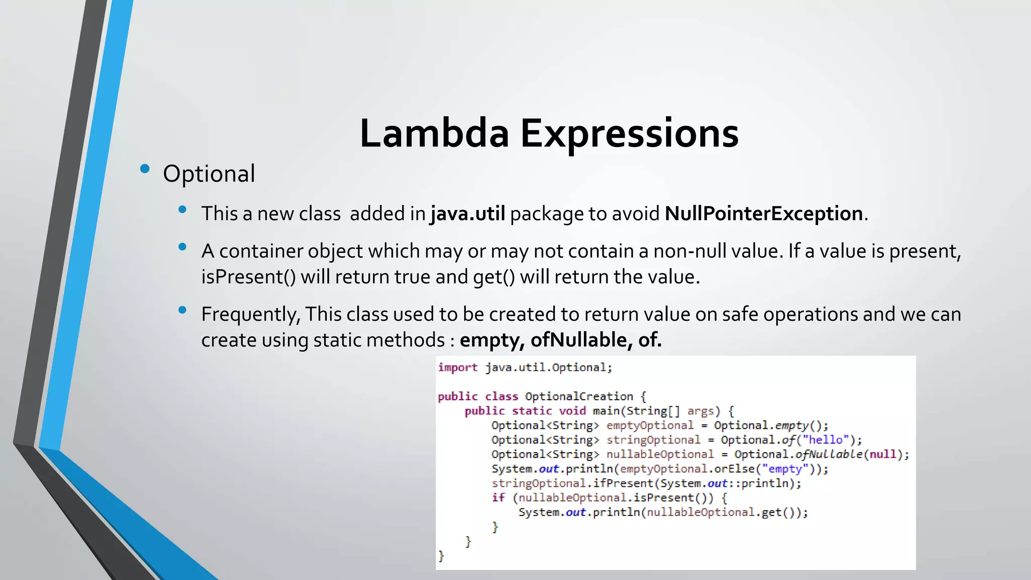Lambda Expressions
• Optional
• This a new class added in java.util package to avoid NullPointerException.
• A container object which may or may not contain a non-null value. If a value is present,
isPresent() will return true and get() will return the value.
• Frequently,This class used to be created to return value on safe operations and we can
create using static methods : empty, ofNullable, of.
 