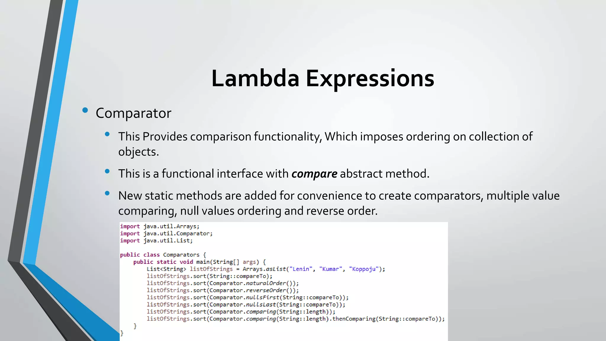 Lambda Expressions
• Comparator
• This Provides comparison functionality,Which imposes ordering on collection of
objects.
• This is a functional interface with compare abstract method.
• New static methods are added for convenience to create comparators, multiple value
comparing, null values ordering and reverse order.
 