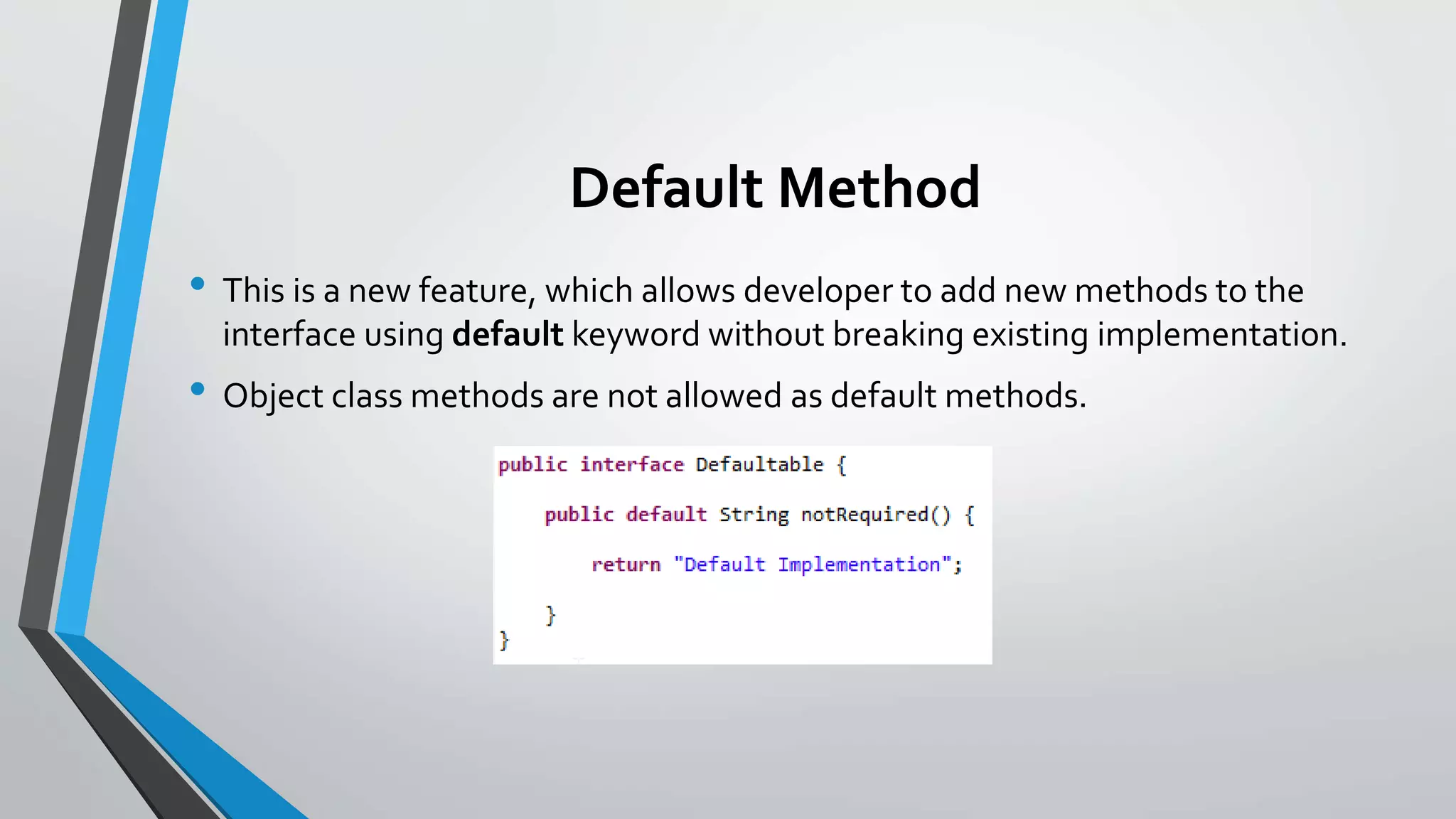 Default Method
• This is a new feature, which allows developer to add new methods to the
interface using default keyword without breaking existing implementation.
• Object class methods are not allowed as default methods.
 