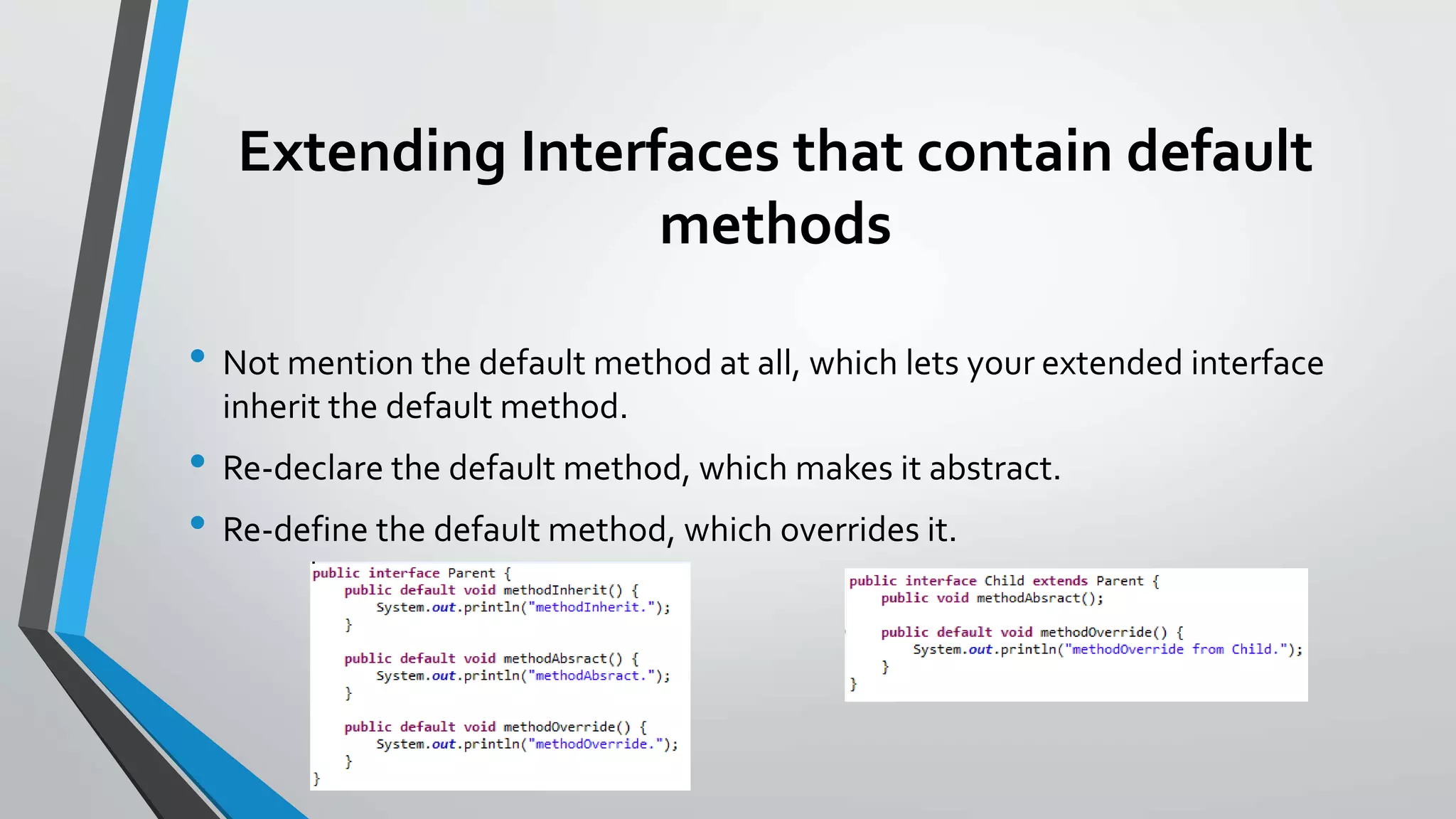 Extending Interfaces that contain default
methods
• Not mention the default method at all, which lets your extended interface
inherit the default method.
• Re-declare the default method, which makes it abstract.
• Re-define the default method, which overrides it.
 