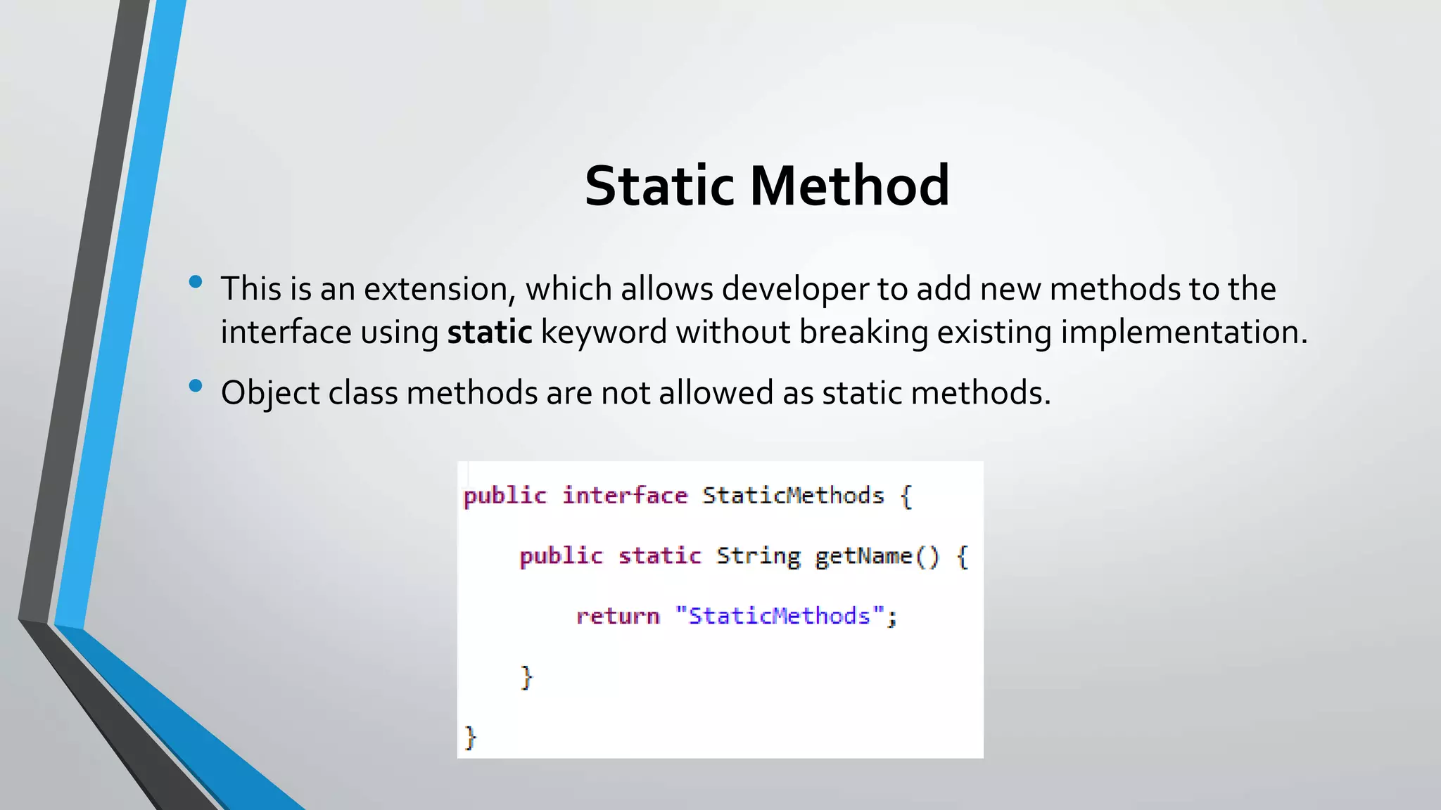 Static Method
• This is an extension, which allows developer to add new methods to the
interface using static keyword without breaking existing implementation.
• Object class methods are not allowed as static methods.
 