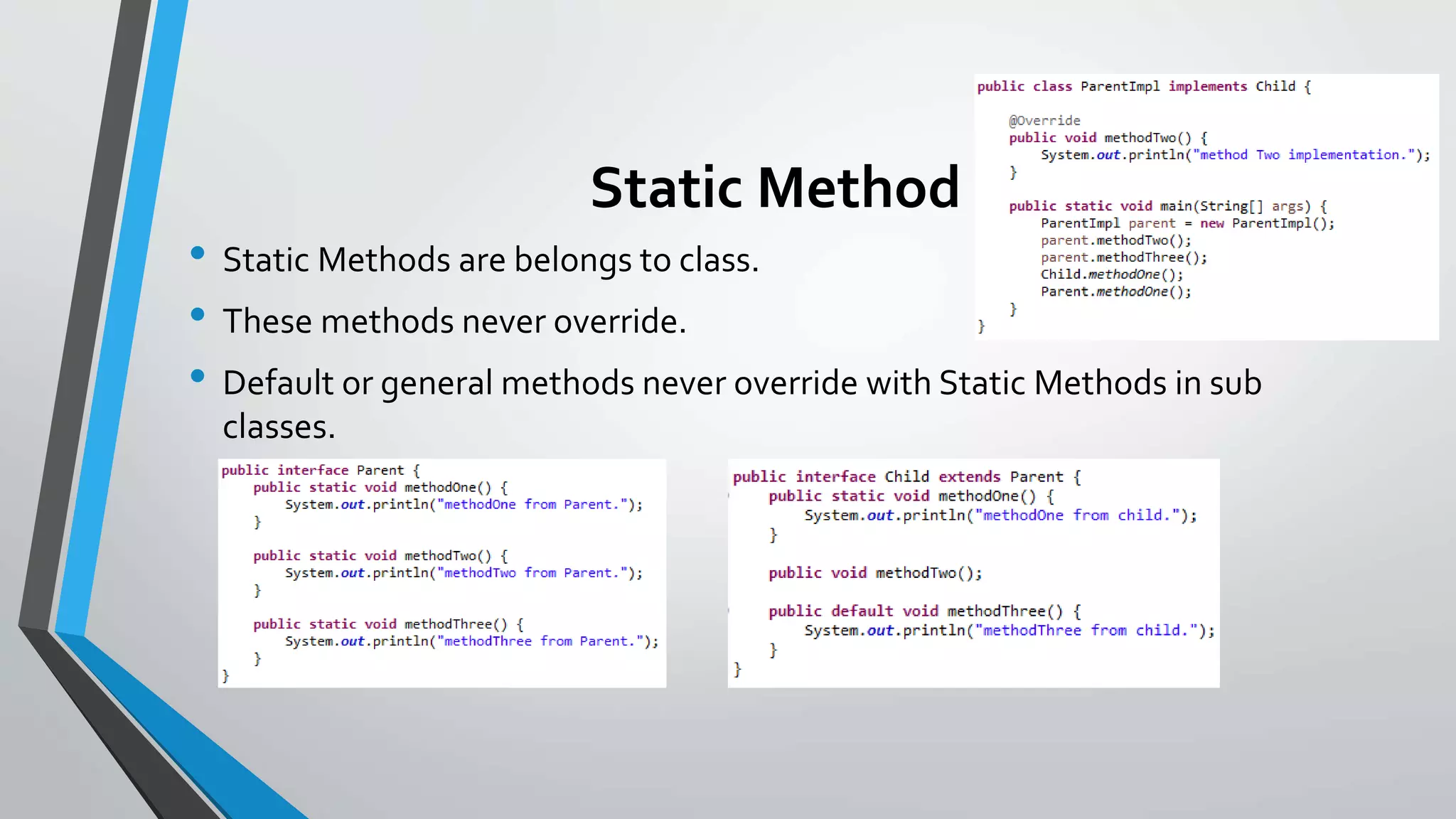 Static Method
• Static Methods are belongs to class.
• These methods never override.
• Default or general methods never override with Static Methods in sub
classes.
 