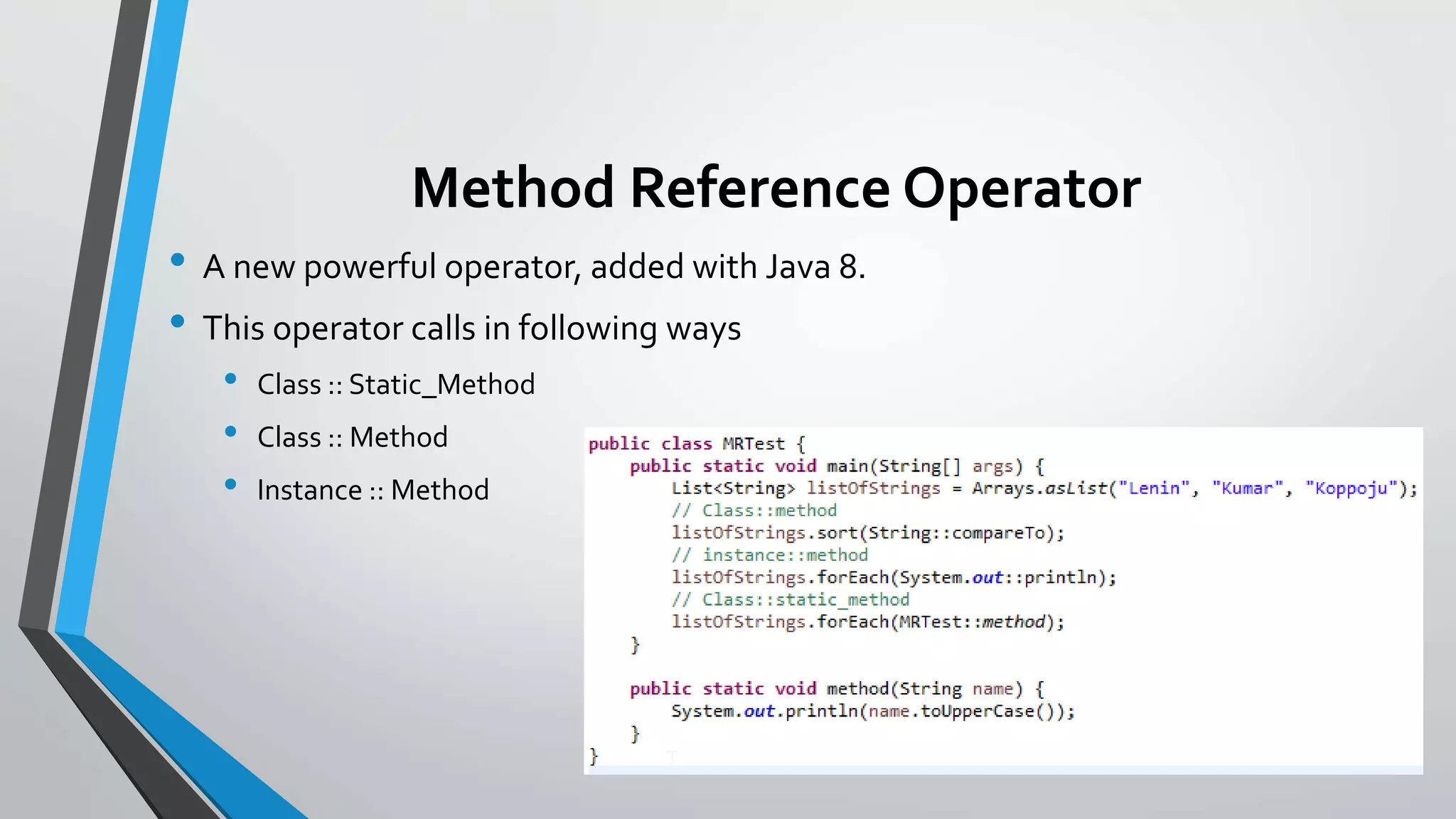 Method Reference Operator
• A new powerful operator, added with Java 8.
• This operator calls in following ways
• Class :: Static_Method
• Class :: Method
• Instance :: Method
 