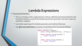 Lambda Expressions
• Functional Interface
• This is an Interface with a single abstract method, called the functional method for that
functional interface, to which the lambda expression's parameter and return types are
matched or adapted.
• It provides target types for lambda expressions and method references.
• Use @FunctionalInterface annotation to identify/confirm functional interface.
 