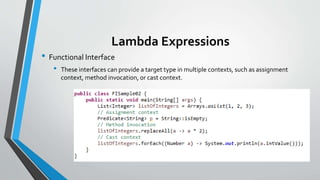 Lambda Expressions
• Functional Interface
• These interfaces can provide a target type in multiple contexts, such as assignment
context, method invocation, or cast context.
 