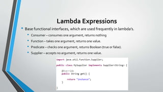 Lambda Expressions
• Base functional interfaces, which are used frequently in lambda’s.
• Consumer – consumes one argument, returns nothing
• Function – takes one argument, returns one value.
• Predicate – checks one argument, returns Boolean (true or false).
• Supplier – accepts no argument, returns one value.
 