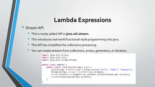 Lambda Expressions
• Stream API
• This is newly added API in java.util.stream.
• This introduces real world functional-style programming into java.
• ThisAPI has simplified the collections processing.
• You can create streams from collections, arrays, generators, or iterators.
 