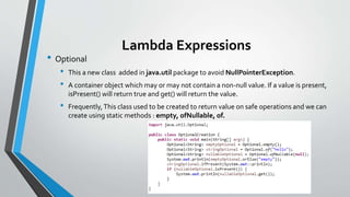 Lambda Expressions
• Optional
• This a new class added in java.util package to avoid NullPointerException.
• A container object which may or may not contain a non-null value. If a value is present,
isPresent() will return true and get() will return the value.
• Frequently,This class used to be created to return value on safe operations and we can
create using static methods : empty, ofNullable, of.
 