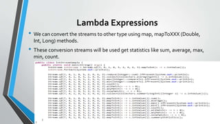 Lambda Expressions
• We can convert the streams to other type using map, mapToXXX (Double,
Int, Long) methods.
• These conversion streams will be used get statistics like sum, average, max,
min, count.
 