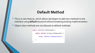 Default Method
• This is a new feature, which allows developer to add new methods to the
interface using default keyword without breaking existing implementation.
• Object class methods are not allowed as default methods.
 