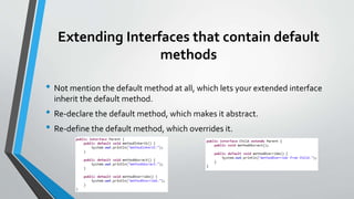Extending Interfaces that contain default
methods
• Not mention the default method at all, which lets your extended interface
inherit the default method.
• Re-declare the default method, which makes it abstract.
• Re-define the default method, which overrides it.
 
