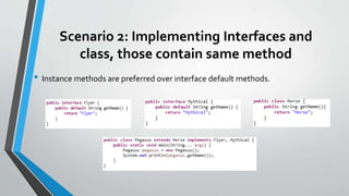 Scenario 2: Implementing Interfaces and
class, those contain same method
• Instance methods are preferred over interface default methods.
 