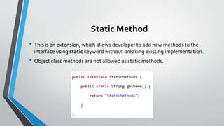 Static Method
• This is an extension, which allows developer to add new methods to the
interface using static keyword without breaking existing implementation.
• Object class methods are not allowed as static methods.
 