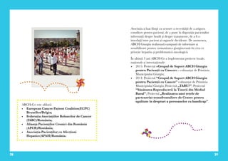 28 29
Asociația a luat ființă ca urmare a necesității de a asigura
consiliere pentru pacienți, de a pune la dispoziția pacienților
informații despre boală și despre tratamente, de a fi o
interfaţă între pacient și organele decidente. De asemenea,
ABCH Giurgiu realizează campanii de informare și
sensibilizare pentru comunitatea giurgiuveană în ceea ce
privește hepatita și problematică oncologică.
În ultimii 3 ani ABCH-Gr a implementat proiecte locale,
naționale și internaționale:
•	 2015: Proiectul «Grupul de Suport ABCH Giurgiu
pentru Pacienții cu Cancer» - cofinanțat de Primăria
Municipiului Giurgiu;
•	 2014: Proiectul “Grupul de Suport ABCH Giurgiu
pentru Pacienții cu Cancer” cofinanțat de Primăria
Municipiului Giurgiu; Proiectul „TABU?”; Proiectul
“Sănătatea Reproducerii la Tinerii din Mediul
Rural”; Proiectul „Realizarea unei rețele de
parteneriat transfrontaliere de Centre pentru
egalitate în drepturi a persoanelor cu handicap”.
ABCH-Gr. este afiliată:
•	 European Cancer Pațient Coalition(ECPC)
Bruxelles/Belgia;
•	 Federația Asociațiilor Bolnavilor de Cancer
(FABC)/România;
•	 Alianța Pacienților Cronici din România
(APCR)/România;
•	 Asociația Pacienţilor cu Afecțiuni
Hepatice(APAH)/România.
 