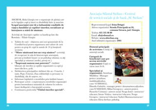 36 37
ASCHF-R, filiala Giurgiu este o organizaţie de părinţi care
au în îngrijire copii şi tineri cu dizabilităţi fizice şi associate.
Scopul asociaţiei este de a îmbunătăţi condiţiile de
viaţă a familiilor şi copiilor/ tinerilor, socializare şi
întreţinere a stării de sănătate.
Activităţi ale Asociaţiei copiilor cu handicap fizic din
România – Filiala Giurgiu:
•	 Tabăra de vară – obţinerea unei noi sponsorizări de la
Consiliul local pentru organizarea unei tabere de vară
pentru un grup de copii în număr de 10 şi însoţitorii
acestora;
•	 ‘’Minte sănătoasă într-un corp sănătos’’- activităţi
de recuperare în sala de kinetoterapie amenajată,
precum şi întâlniri lunare cu un psiholog voluntar, cu alţi
specialişti şi voluntari (medici, preoţi etc.);
•	 ‘’Împreună suntem mai puternici’’ - întâlniri
bilunare ale tinerilor şi copiilor organizatiei cu copii şi
tineri din licee, şcoli;
•	 Sărbătorirea principalelor sărbători din an - 8 martie, 1
iunie, Paşte, Crăciun, Ziua solidarităţii cu persoane cu
dizabilităţi, zile de naştere, etc;
•	 Informare legislativă a membrilor prin întâlniri lunare;
•	 Participare activă - conştientizarea membrilor organizaţiei
pentru însemnătatea statutului de voluntar în vederea
bunei desfăşurări a funcţionării acesteia;
•	 Continuarea proiectului ‘’Clubul tinerilor speciali’’.
Asociaţia Sfântul Stelian - Centrul
de servicii sociale şi de bază „Sf. Stelian”
Domenii principale
de activitate: Unităţi de
asistenţă socială.
Categorii de
beneficiari care pot
accesa serviciile
organizației: Copii cu
vârste intre 0-18.
Specialiști ai
organizației: Arambașa
Mădălina - Manager
proiect (arambasa.
madalina@yahoo.
com/ 0730003852);
Dimofte Gabriela - manager proiect (doramarinescu@yahoo.
com/0730003849); Mihai Georgescu - asistent proiect;
Paraschiv Cristiana - asistent social; Neagu Ionel - instructor/
educator; Istrate Violeta - instructor/educator; Neagu
Georgeta - instructor/educator; Surlică Mariana-instructor/
educator; Elena Şerban- psiholog.
Reprezentantul Legal: Irina Drăgoi
Adresa organizatiei: Strada Principală nr.10,
comuna Greaca, jud. Giurgiu
Telefon: 021 335 98 80
Email: sfs@rdsmail.ro
Website: www.sfstelian.org
Anul inființării organizației: 1993
 