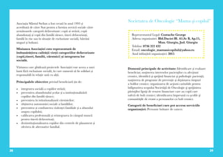 38 39
Asociația Sfântul Stelian a fost creată în anul 1993 și
acreditată de către Stat pentru a furniza servicii sociale către
următoarele categorii defavorizate: copii ai străzii, copii
abandonați și copii din familii sărace, tineri defavorizați,
familii în risc sau în situație de excluziune socială, bătrâni
singuri și bolnavi.
Misiunea Asociației este reprezentată de
îmbunătățirea calității vieții categoriilor defavorizate
(copii,tineri, familii, vârstnici) și integrarea lor
socială.
Viziunea care ghidează proiectele Asociației este aceea a unei
lumi fără excluziune socială, în care oamenii să fie solidari și
responsabili în relație unii cu alții.
Principalele obiective privind beneficiarii țin de:
•	 integrarea socială a copiilor străzii;
•	 prevenirea abandonului școlar și a instituționalizării
copiilor din familii sărace;
•	 prevenirea în istitutionalizarii vârstnicilor;
•	 obținerea autonomiei sociale a familiilor;
•	 prevenirea și combaterea violenței familiale și a abuzului
asupra copilului;
•	 calificarea profesională și reintegrarea în câmpul muncii
pentru tinerii defavorizați;
•	 dezinstituționalizarea copiilor din centrele de plasament și
oferirea de alternative familial.
Societatea de Oncologie “Mama şi copilul”
Domenii principale de activitate: Identificare și evaluare
beneficiar, susţinerea intereselor pacienţilor cu afecţiuni
cronice, identifică şi sprijină financiar şi psihologic pacienţii;
susţinerea de programe de prevenţie şi depistarea timpuri
a bolilor cronice; organizarea de acţiuni caritabile pentru
înfăpturirea scopului Societăţii de Oncologie şi sprijinirea
părinţilor lipsiţi de resurse financiare care au copii care
suferă de boli cronice; identificarea împreună cu şcolile şi
comunităţile de rromi a persoanelor cu boli cronice.
Categorii de beneficiari care pot accesa serviciile
organizației: Persoane bolnave de cancer.
Reprezentantul Legal: Costache George
Adresa organizatiei: Bld.Daciei Bl. A1,Sc B, Ap.15,
Mun. Giurgiu, Jud. Giurgiu
Telefon: 0736 322 432
Email: oncologie_mamasicopilul@yahoo.ro
Anul inființării organizației: 2015
 