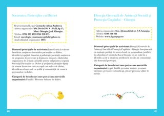 40 41
Societatea Pacienţilor cu Diabet
Domenii principale de activitate: Identificare și evaluare
beneficiar, susţinerea intereselor pacienţilor cu diabet,
identifică şi sprijină financiar şi psihologic pacienţii; susţinerea
de programe de prevenţie şi depistarea timpuri a diabetului;
organizarea de acţiuni caritabile pentru înfăpturirea scopului
Societăţii Pacienţilor cu Diabet şi sprijinirea părinţilor lipsiţi
de resurse financiare care au copii care suferă de diabet;
identificarea împreună cu şcolile şi comunităţile de rromi a
persoanelor cu diabet.
Categorii de beneficiari care pot accesa serviciile
organizației: Familii / Persoane bolnave de diabet.
Reprezentantul Legal: Costache Alina-Andreea
Adresa organizatiei: Bld.Daciei Bl. A1,Sc B,Ap.15,
Mun. Giurgiu, Jud. Giurgiu
Telefon: 0736 322 432/ 0764 928 075
Email: oncologie_mamasicopilul@yahoo.ro
Anul inființării organizației: 2016
Direcţia Generală de Asistenţă Socială şi
Protecţia Copilului – Giurgiu
Domenii principale de activitate: Direcţia Generală de
Asistenţă Socială şi Protecţia Copilului - Giurgiu funcţionează
ca instituţie publică de interes local, cu personalitate juridică,
în subordinea Consiliului Local Giurgiu ce are rolul de a
identifica şi de a soluţiona problemele sociale ale comunităţii
din domeniul protecţiei.
Categorii de beneficiari care pot accesa serviciile
organizației: copii, familii, persoane singure, persoane
vârstnice, persoane cu handicap, oricare persoane aflate în
nevoie.
Adresa organizatiei: Șos. Alexandriei nr. 7-9, Giurgiu
Telefon: 0246 214 011
Website: www.dgaspcgr.ro
 