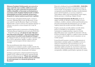 16 17
Misiunea Fundaţiei Scheherazade este aceea de a
ajuta copiii din toate mediile, indiferent de rasă,
religie sau sex, prin construirea de parteneriate
stabile şi durabile cu Guvernul, sectorul privat şi
societatea civilă. Fundația Scheherazade se dedică
îmbunătăţirii serviciilor medicale, promovarea
dreptului la viaţă şi susţinerea protecţiei copilului.
Proiectul major al Fundației Scheherazade a constat în
renovarea Spitalului Marie Curie din Bucureşti, cel mai
mare spital de copii din România. După 4 ani, Fundația
Scheherazade a reuşit să colecteze de la donatori aproape 1,5
milioane euro pentru a renova integral cele 6 etaje ale
spitalului.
Fundația Scheherazade, în parteneriat cu Fundaţia Estuar
și Primăria Bucșani implementează in perioada 20.06.2014
– 30.04.2016 proiectul: „Un drum în viaţă: Bucşani –
între Bucureşti şi Europa!”– Servicii sociale pentru
copii şi tineri in mediul rural din Judetul Giurgiu”.
În cadrul proiectului am amenajat un Centru comunitar unde
peste 350 de copii primesc îngrijire, consiliere, educația
necesară și sunt încurajați să devină cetăţeni activi ai
societăţii.
Prin intermediul proiectului, dorim să reducem
marginalizarea si excluderea socială a copiilor, tinerilor din
comuna care provin din familii foarte sărace printr-un pachet
generos de servicii sociale, educaționale și de sănătate.
Fundaţia, în parteneriat cu Inspectoratul General pentru
Imigrări (I.G.I.) și Direcția Generală de Asistență Socială
București desfășoară proiectul “Punţi către speranţă –
acces la servicii sociale de calitate pentru solicitanţi
de azil şi persoane cu o formă de protecţie în
România”.
Proiectul se desfășoară în perioada 01.05.2015 – 30.04.2016.
Proiectul presupune dezvoltarea unui program integrat de
servicii sociale care își propune să asigure un acces adecvat,
corespunzător particularităților de grup și non-discriminativ
pentru 150 de beneficiari, cu accent pe categorii cu
vulnerabilitate dublă (copii instituționalizați, mame singure,
bătrâni, persoane cu handicap, refugiați relocați).
Centru Social Comunitar din Bucșani, doreşte să
asigure serviciile de educaţie, integrare socială, recreere-
socializare, consiliere, orientare şcolară şi profesională pentru
prevenirea fenomenului discriminatoriu la care este supus
copilul şi tânărul din mediul rural aflat în dificultate.
Copiii au nevoie de un mediu stabil iar serviciile oferite
pentru ei şi familiile lor sunt planificate să asigure
continuitate şi complementaritate, respectiv serviciile
disponibile pentru toate categoriile de vârstă între 4-20 ani.
Creşterea nivelului de implicare a copiilor în luarea deciziilor
care îi privesc atât în familie, cât şi în comunitate, este un
rezultat aşteptat.
Centrul Social Comunitar contribuie şi la promovarea şi
îmbunătăţirea sănătăţii copiilor şi a familiilor acestora, la
reducerea numărului de copii neşcolarizaţi şi care au
abandonat şcoala pe motive socio-economice, la creşterea
capacităţii copiilor şi tinerilor de a lua decizii cu privire la
orientarea şcolară şi profesională şi dezvoltarea unei cariere
corespunzător calităţilor şi preferinţelor exprimate de aceştia.
 