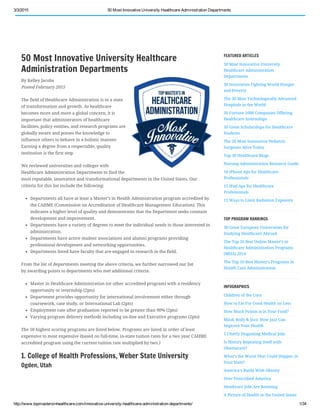 3/3/2015 50 Most Innovative University Healthcare Administration Departments
http://www.topmastersinhealthcare.com/innovative­university­healthcare­administration­departments/ 1/34
50 Most Innovative University Healthcare
Administration Departments
By Kelley Jacobs
Posted February 2015
The field of Healthcare Administration is in a state
of transformation and growth. As healthcare
becomes more and more a global concern, it is
important that administrators of healthcare
facilities, policy entities, and research programs are
globally aware and posses the knowledge to
influence others to behave in a holistic manner.
Earning a degree from a respectable, quality
institution is the first step.
We reviewed universities and colleges with
Healthcare Administration Departments to find the
most reputable, innovative and transformational departments in the United States. Our
criteria for this list include the following:
Departments all have at least a Master’s in Health Administration program accredited by
the CAHME (Commission on Accreditation of Healthcare Management Education). This
indicates a higher level of quality and demonstrates that the Department seeks constant
development and improvement.
Departments have a variety of degrees to meet the individual needs to those interested in
administration.
Departments have active student associations and alumni programs providing
professional development and networking opportunities.
Departments listed have faculty that are engaged in research in the field.
From the list of departments meeting the above criteria, we further narrowed our list
by awarding points to departments who met additional criteria.
Master in Healthcare Administration (or other accredited program) with a residency
opportunity or internship (2pts)
Department provides opportunity for international involvement either through
coursework, case study, or International Lab (2pts)
Employment rate after graduation reported to be greater than 90% (2pts)
Varying program delivery methods including on-line and Executive programs (2pts)
The 50 highest scoring programs are listed below. Programs are listed in order of least
expensive to most expensive (based on full-time, in-state tuition rates for a two year CAHME
accredited program using the current tuition rate multiplied by two.)
1. College of Health Professions, Weber State University
Ogden, Utah
FEATURED ARTICLES
50 Most Innovative University
Healthcare Administration
Departments
30 Innovators Fighting World Hunger
and Poverty
The 30 Most Technologically Advanced
Hospitals in the World
50 Fortune 1000 Companies Offering
Healthcare Internships
50 Great Scholarships for Healthcare
Students
The 20 Most Innovative Pediatric
Surgeons Alive Today
Top 30 Healthcare Blogs
Nursing Administration Resource Guide
10 iPhone Aps for Healthcare
Professionals
15 iPad Aps for Healthcare
Professionals
15 Ways to Limit Radiation Exposure
TOP PROGRAM RANKINGS
30 Great European Universities for
Studying Healthcare Abroad
The Top 10 Best Online Master’s in
Healthcare Administration Programs
(MHA) 2014
The Top 10 Best Master’s Programs in
Health Care Administration
INFOGRAPHICS
Children of the Corn
How to Eat For Good Health on Less
How Much Poison is in Your Food?
Mind, Body & Jazz:  How Jazz Can
Improve Your Health
5 Utterly Disgusting Medical Jobs
Is History Repeating Itself with
Obamacare?
What’s the Worst That Could Happen in
Your State?
America’s Battle With Obesity
Over Prescribed America
Heathcare Jobs Are Booming
A Picture of Health in the United States
 