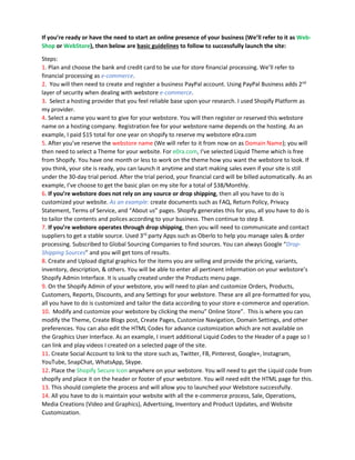 If you’re ready or have the need to start an online presence of your business (We’ll refer to it as Web-
Shop or WebStore), then below are basic guidelines to follow to successfully launch the site:
Steps:
1. Plan and choose the bank and credit card to be use for store financial processing. We’ll refer to
financial processing as e-commerce.
2. You will then need to create and register a business PayPal account. Using PayPal Business adds 2nd
layer of security when dealing with webstore e-commerce.
3. Select a hosting provider that you feel reliable base upon your research. I used Shopify Platform as
my provider.
4. Select a name you want to give for your webstore. You will then register or reserved this webstore
name on a hosting company. Registration fee for your webstore name depends on the hosting. As an
example, I paid $15 total for one year on shopify to reserve my webstore e0ra.com
5. After you’ve reserve the webstore name (We will refer to it from now on as Domain Name); you will
then need to select a Theme for your website. For e0ra.com, I’ve selected Liquid Theme which is free
from Shopify. You have one month or less to work on the theme how you want the webstore to look. If
you think, your site is ready, you can launch it anytime and start making sales even if your site is still
under the 30-day trial period. After the trial period, your financial card will be billed automatically. As an
example, I’ve choose to get the basic plan on my site for a total of $38/Monthly.
6. If you’re webstore does not rely on any source or drop shipping, then all you have to do is
customized your website. As an example: create documents such as FAQ, Return Policy, Privacy
Statement, Terms of Service, and “About us” pages. Shopify generates this for you, all you have to do is
to tailor the contents and polices according to your business. Then continue to step 8.
7. If you’re webstore operates through drop shipping, then you will need to communicate and contact
suppliers to get a stable source. Used 3rd
party Apps such as Oberlo to help you manage sales & order
processing. Subscribed to Global Sourcing Companies to find sources. You can always Google “Drop-
Shipping Sources” and you will get tons of results.
8. Create and Upload digital graphics for the items you are selling and provide the pricing, variants,
inventory, description, & others. You will be able to enter all pertinent information on your webstore’s
Shopify Admin Interface. It is usually created under the Products menu page.
9. On the Shopify Admin of your webstore, you will need to plan and customize Orders, Products,
Customers, Reports, Discounts, and any Settings for your webstore. These are all pre-formatted for you,
all you have to do is customized and tailor the data according to your store e-commerce and operation.
10. Modify and customize your webstore by clicking the menu” Online Store”. This is where you can
modify the Theme, Create Blogs post, Create Pages, Customize Navigation, Domain Settings, and other
preferences. You can also edit the HTML Codes for advance customization which are not available on
the Graphics User Interface. As an example, I insert additional Liquid Codes to the Header of a page so I
can link and play videos I created on a selected page of the site.
11. Create Social Account to link to the store such as, Twitter, FB, Pinterest, Google+, Instagram,
YouTube, SnapChat, WhatsApp, Skype.
12. Place the Shopify Secure Icon anywhere on your webstore. You will need to get the Liquid code from
shopify and place it on the header or footer of your webstore. You will need edit the HTML page for this.
13. This should complete the process and will allow you to launched your Webstore successfully.
14. All you have to do is maintain your website with all the e-commerce process, Sale, Operations,
Media Creations (Video and Graphics), Advertising, Inventory and Product Updates, and Website
Customization.
 