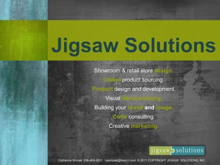 Jigsaw Solutions
Catherine Smoak 336-404-2631 casmoak@triad.rr.com © 2011 COPYRIGHT JIGSAW SOLUTIONS, INC
Showroom & retail store design.
Global product sourcing.
Product design and development.
Visual Merchandising.
Building your brand and image.
Color consulting.
Creative marketing.
 