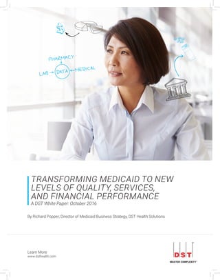 Learn More
www.dsthealth.com
TRANSFORMING MEDICAID TO NEW
LEVELS OF QUALITY, SERVICES,
AND FINANCIAL PERFORMANCE
A DST White Paper: October 2016
By Richard Popper, Director of Medicaid Business Strategy, DST Health Solutions
 