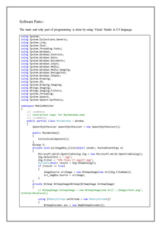 Software Parts:-
The main and only part of programming is done by using Visual Studio in C# language.
using System;
using System.Collections.Generic;
using System.Linq;
using System.Text;
using System.Threading.Tasks;
using System.Windows;
using System.Windows.Controls;
using System.Windows.Data;
using System.Windows.Documents;
using System.Windows.Input;
using System.Windows.Media;
using System.Windows.Media.Imaging;
using System.Windows.Navigation;
using System.Windows.Shapes;
using System.Drawing;
using System.IO;
using System.Drawing.Imaging;
using AForge.Imaging;
using AForge.Imaging.Filters;
using System.Threading;
using System.Speech;
using System.Speech.Synthesis;
namespace MobileMatcher
{
/// <summary>
/// Interaction logic for MainWindow.xaml
/// </summary>
public partial class MainWindow : Window
{
SpeechSynthesizer speechSynthesizer = new SpeechSynthesizer();
public MainWindow()
{
InitializeComponent();
}
Bitmap f;
private void picImageBox_Click(object sender, RoutedEventArgs e)
{
Microsoft.Win32.OpenFileDialog dlg = new Microsoft.Win32.OpenFileDialog();
dlg.DefaultExt = ".jpg";
dlg.Filter = "JPG Files (*.jpg)|*.jpg";
Nullable<bool> result = dlg.ShowDialog();
if (result == true)
{
ImageSource srcImage = new BitmapImage(new Uri(dlg.FileName));
src_imgBox.Source = srcImage;
}
}
private Bitmap BitmapImage2Bitmap(BitmapImage bitmapImage)
{
// BitmapImage bitmapImage = new BitmapImage(new Uri("../Images/test.png",
UriKind.Relative));
using (MemoryStream outStream = new MemoryStream())
{
BitmapEncoder enc = new BmpBitmapEncoder();
 