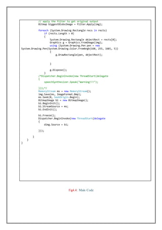// apply the filter to get original output
Bitmap biggestBlobsImage = filter.Apply(img);
foreach (System.Drawing.Rectangle recs in rects)
if (rects.Length > 0)
{
System.Drawing.Rectangle objectRect = rects[0];
Graphics g = Graphics.FromImage(img);
using (System.Drawing.Pen pen = new
System.Drawing.Pen(System.Drawing.Color.FromArgb(160, 255, 160), 5))
{
g.DrawRectangle(pen, objectRect);
}
g.Dispose();
}
/*Dispatcher.BeginInvoke(new ThreadStart(delegate
{
speechSynthesizer.Speak("Warning!!!");
}));*/
MemoryStream ms = new MemoryStream();
img.Save(ms, ImageFormat.Bmp);
ms.Seek(0, SeekOrigin.Begin);
BitmapImage bi = new BitmapImage();
bi.BeginInit();
bi.StreamSource = ms;
bi.EndInit();
bi.Freeze();
Dispatcher.BeginInvoke(new ThreadStart(delegate
{
dimg.Source = bi;
}));
}
}
}
Fig4.4: Main Code
 