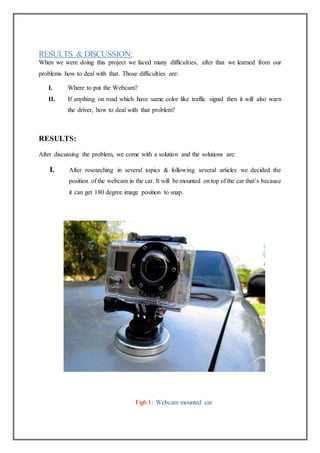 RESULTS & DISCUSSION:
When we were doing this project we faced many difficulties, after that we learned from our
problems how to deal with that. Those difficulties are:
I. Where to put the Webcam?
II. If anything on road which have same color like traffic signal then it will also warn
the driver, how to deal with that problem?
RESULTS:
After discussing the problem, we come with a solution and the solutions are:
I. After researching in several topics & following several articles we decided the
position of the webcam in the car. It will be mounted on top of the car that’s because
it can get 180 degree image position to snap.
Fig6.1: Webcam mounted car
 